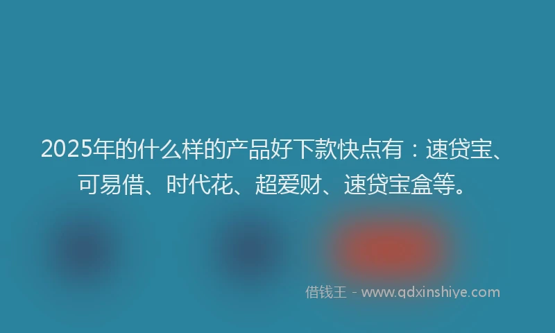 2025年的什么样的产品好下款快点有：速贷宝、可易借、时代花、超爱财、速贷宝盒等。