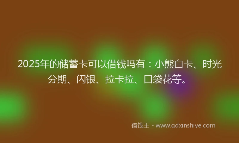 2025年的储蓄卡可以借钱吗有：小熊白卡、时光分期、闪银、拉卡拉、口袋花等。