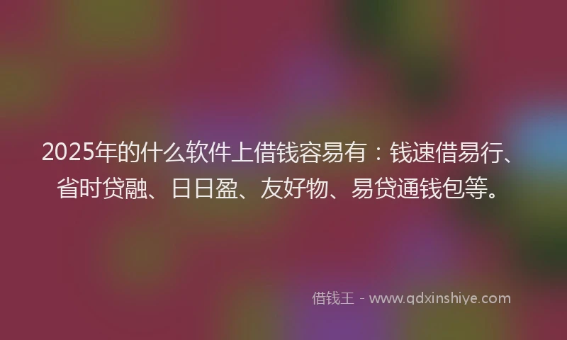 2025年的什么软件上借钱容易有：钱速借易行、省时贷融、日日盈、友好物、易贷通钱包等。