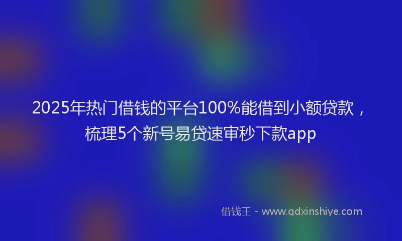 2025年热门借钱的平台100%能借到小额贷款，梳理5个新号易贷速审秒下款app