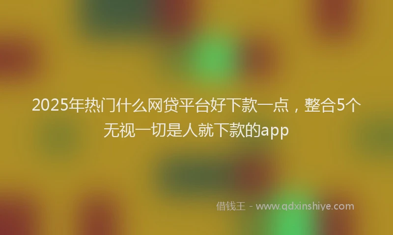 2025年热门什么网贷平台好下款一点，整合5个无视一切是人就下款的app