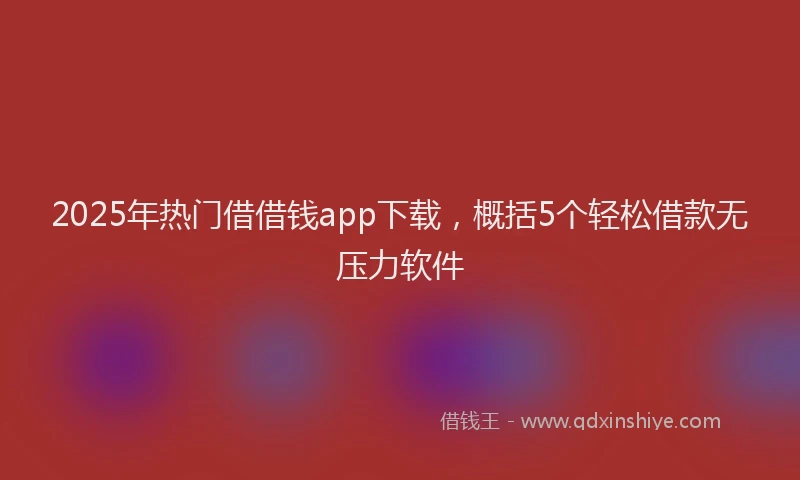 2025年热门借借钱app下载，概括5个轻松借款无压力软件