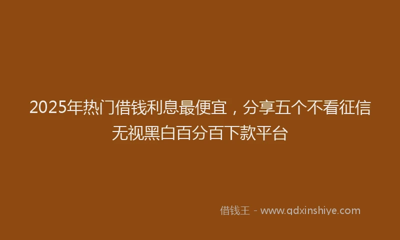 2025年热门借钱利息最便宜，分享五个不看征信无视黑白百分百下款平台
