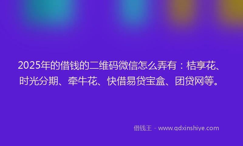 2025年的借钱的二维码微信怎么弄有：桔享花、时光分期、牵牛花、快借易贷宝盒、团贷网等。