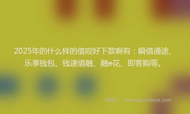 2025年的什么样的借呗好下款啊有：瞬借通途、乐享钱包、钱速借融、融e花、即客购等。