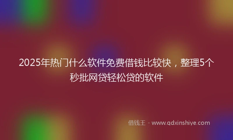 2025年热门什么软件免费借钱比较快，整理5个秒批网贷轻松贷的软件