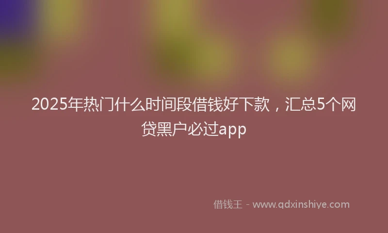 2025年热门什么时间段借钱好下款，汇总5个网贷黑户必过app