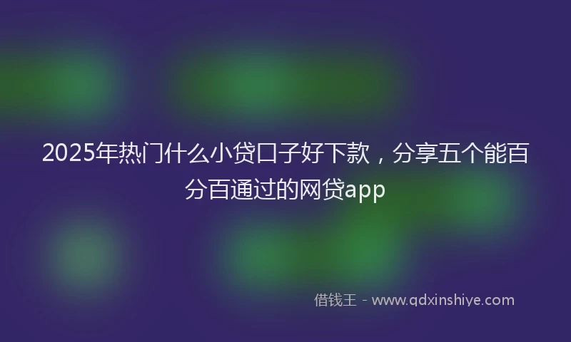 2025年热门什么小贷口子好下款，分享五个能百分百通过的网贷app