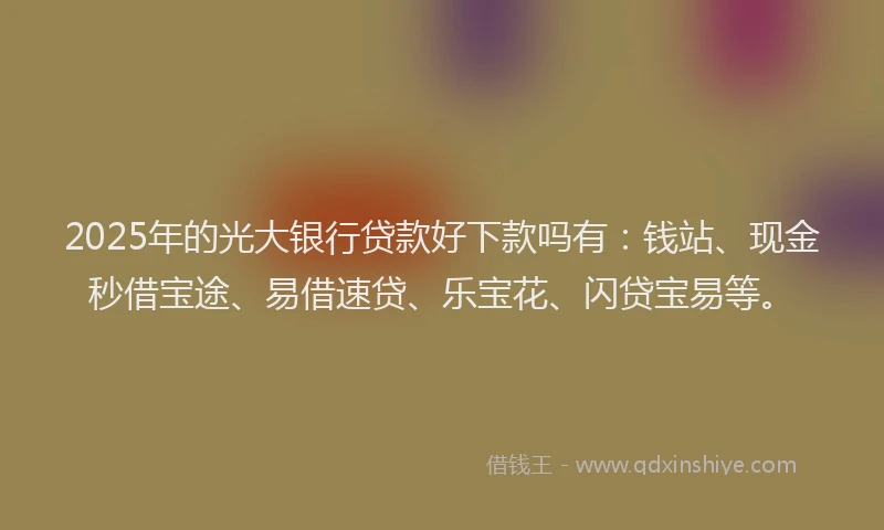 2025年的光大银行贷款好下款吗有：钱站、现金秒借宝途、易借速贷、乐宝花、闪贷宝易等。
