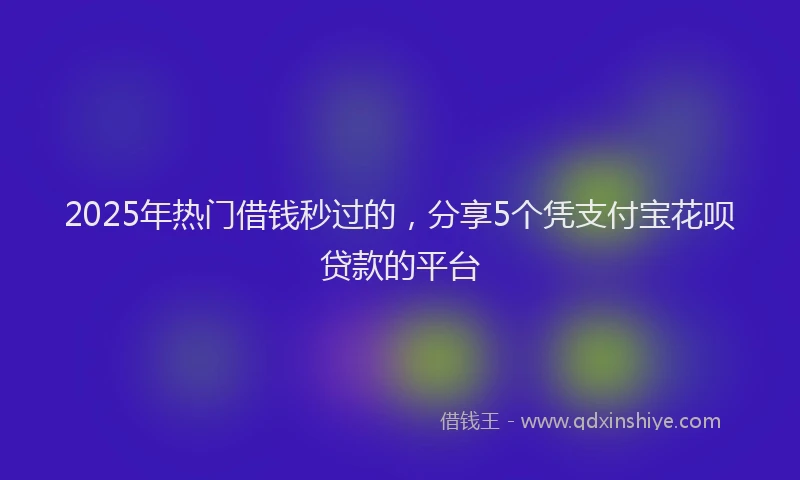 2025年热门借钱秒过的，分享5个凭支付宝花呗贷款的平台