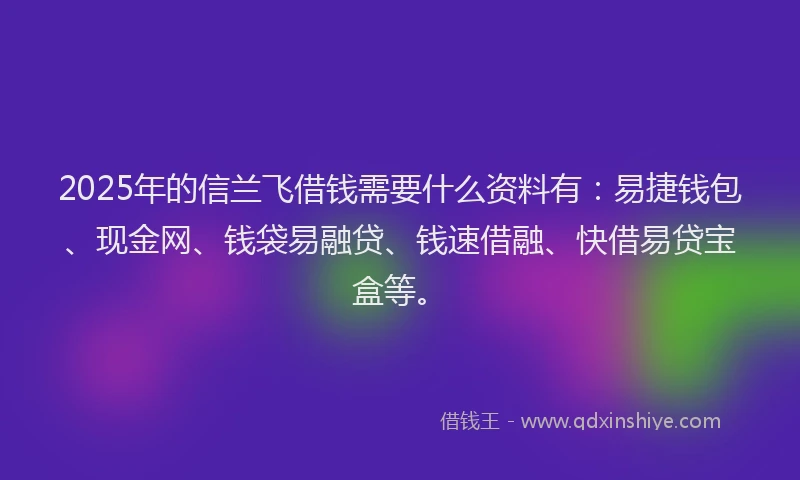 2025年的信兰飞借钱需要什么资料有：易捷钱包、现金网、钱袋易融贷、钱速借融、快借易贷宝盒等。