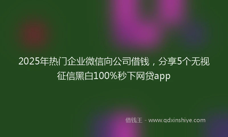 2025年热门企业微信向公司借钱，分享5个无视征信黑白100%秒下网贷app