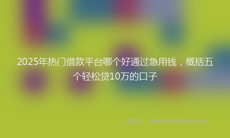 2025年热门借款平台哪个好通过急用钱，概括五个轻松贷10万的口子