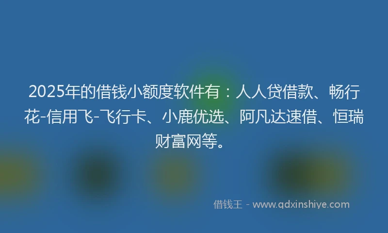 2025年的借钱小额度软件有：人人贷借款、畅行花-信用飞-飞行卡、小鹿优选、阿凡达速借、恒瑞财富网等。