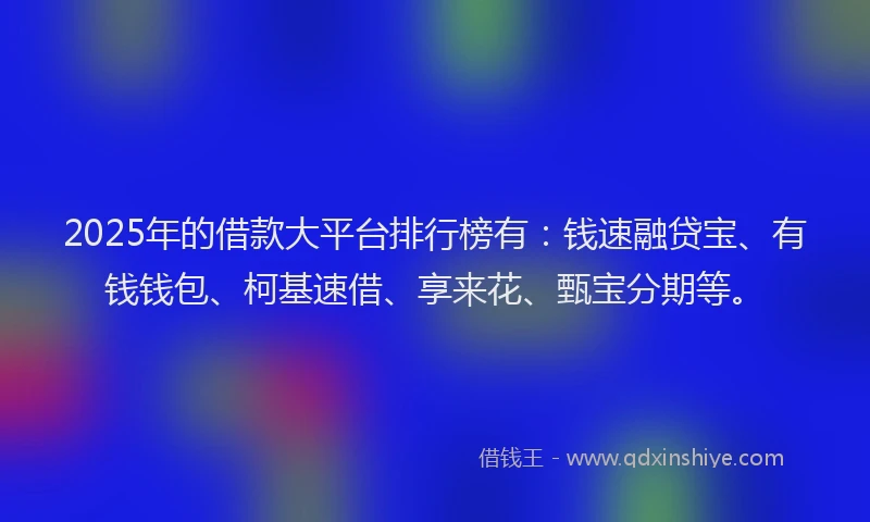 2025年的借款大平台排行榜有：钱速融贷宝、有钱钱包、柯基速借、享来花、甄宝分期等。