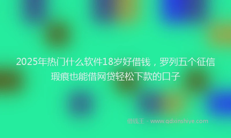 2025年热门什么软件18岁好借钱，罗列五个征信瑕疵也能借网贷轻松下款的口子
