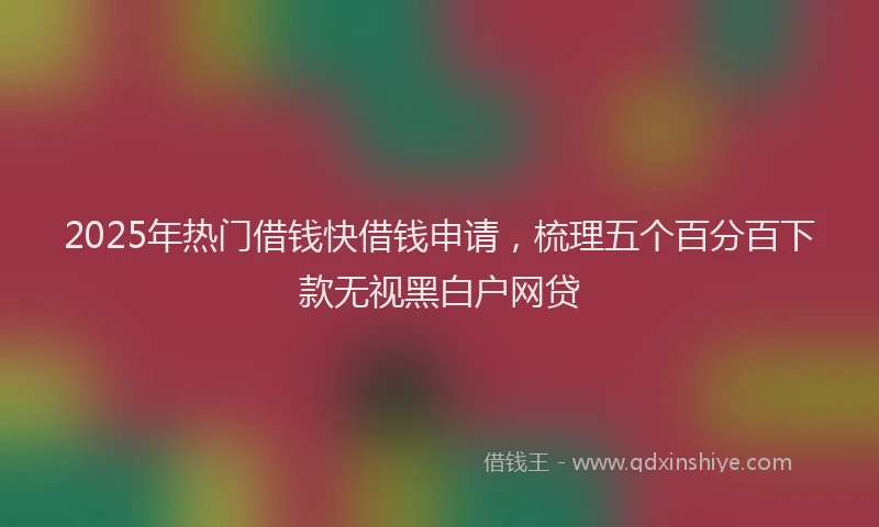 2025年热门借钱快借钱申请，梳理五个百分百下款无视黑白户网贷