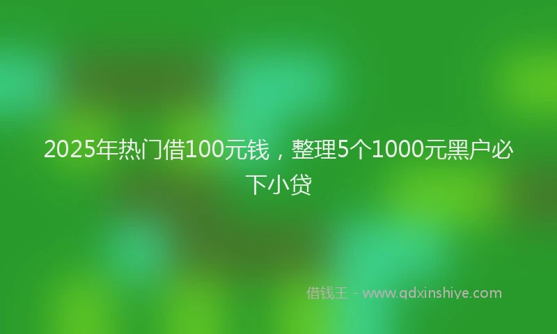 2025年热门借100元钱，整理5个1000元黑户必下小贷