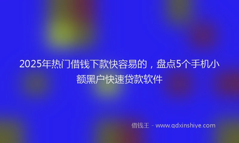 2025年热门借钱下款快容易的，盘点5个手机小额黑户快速贷款软件