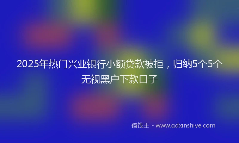 2025年热门兴业银行小额贷款被拒，归纳5个5个无视黑户下款口子