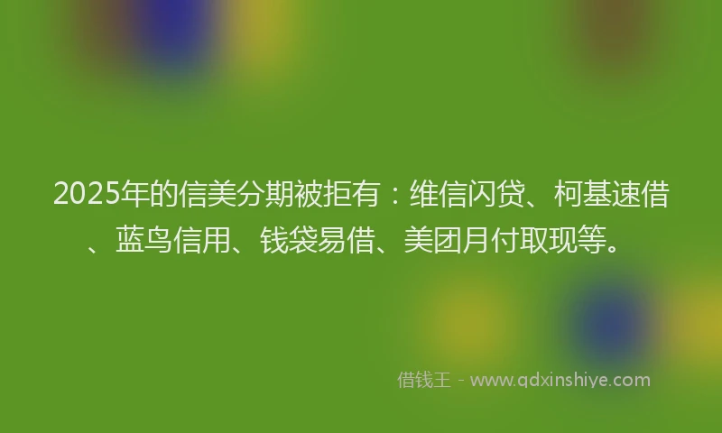 2025年的信美分期被拒有：维信闪贷、柯基速借、蓝鸟信用、钱袋易借、美团月付取现等。