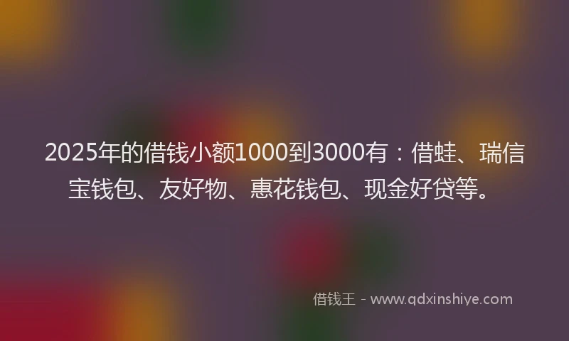 2025年的借钱小额1000到3000有：借蛙、瑞信宝钱包、友好物、惠花钱包、现金好贷等。