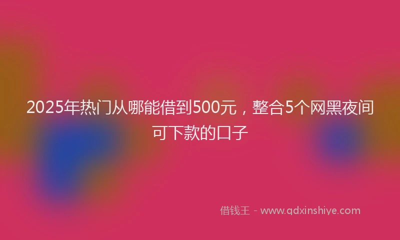 2025年热门从哪能借到500元，整合5个网黑夜间可下款的口子
