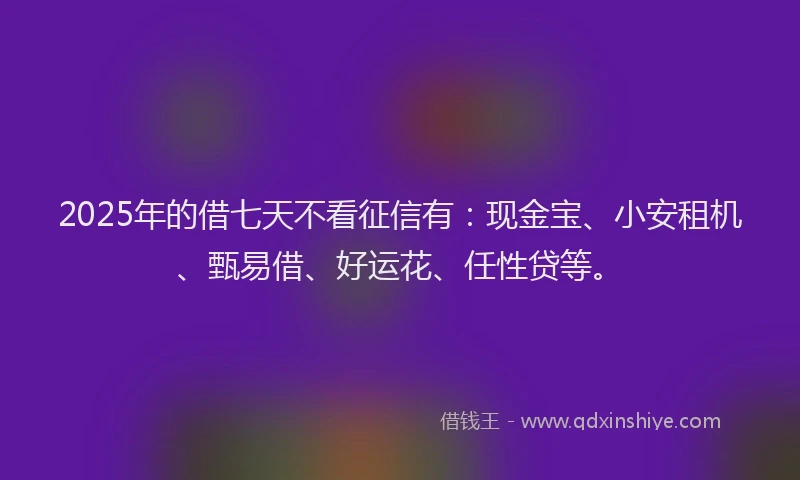 2025年的借七天不看征信有：现金宝、小安租机、甄易借、好运花、任性贷等。