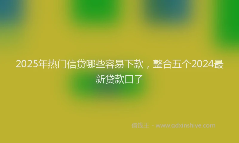 2025年热门信贷哪些容易下款，整合五个2024最新贷款口子