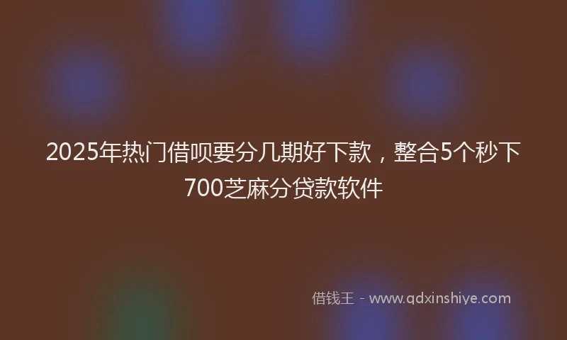2025年热门借呗要分几期好下款，整合5个秒下700芝麻分贷款软件