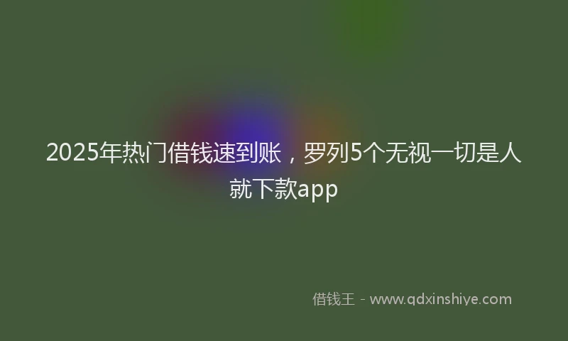 2025年热门借钱速到账，罗列5个无视一切是人就下款app