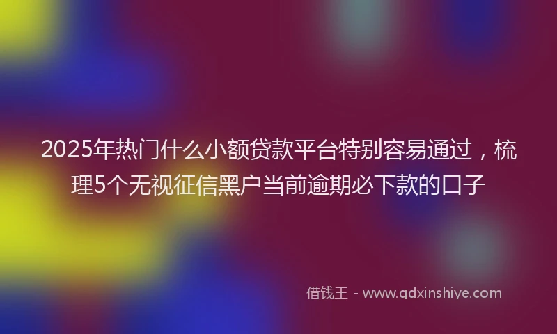 2025年热门什么小额贷款平台特别容易通过，梳理5个无视征信黑户当前逾期必下款的口子
