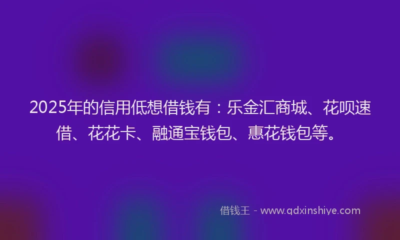 2025年的信用低想借钱有：乐金汇商城、花呗速借、花花卡、融通宝钱包、惠花钱包等。