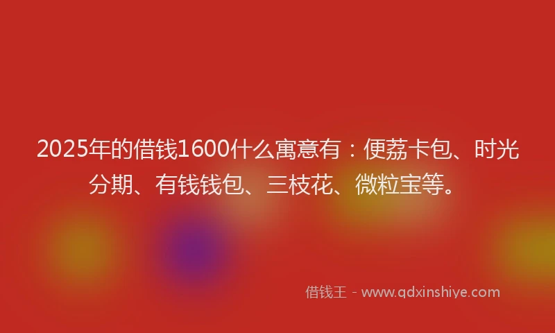 2025年的借钱1600什么寓意有：便荔卡包、时光分期、有钱钱包、三枝花、微粒宝等。