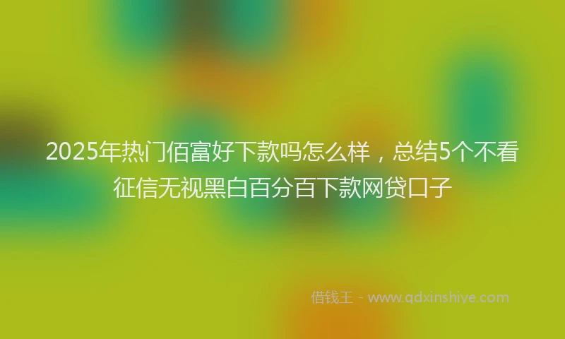 2025年热门佰富好下款吗怎么样，总结5个不看征信无视黑白百分百下款网贷口子