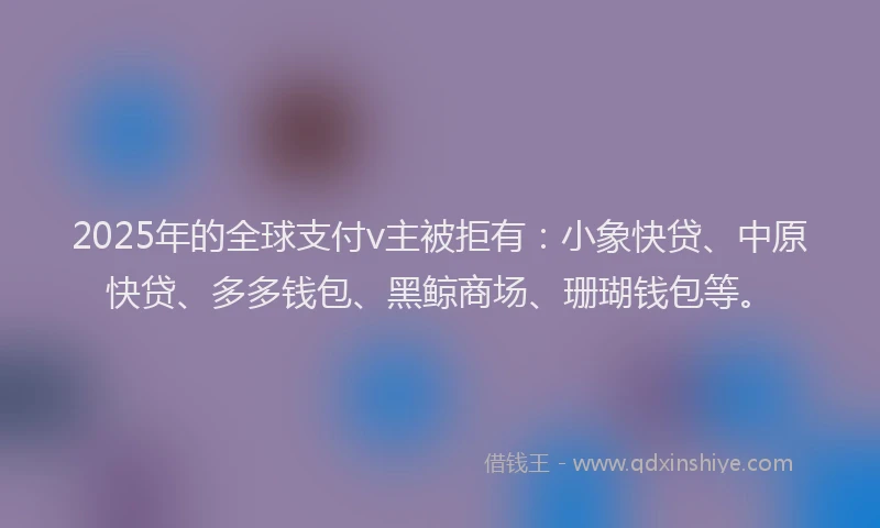 2025年的全球支付v主被拒有：小象快贷、中原快贷、多多钱包、黑鲸商场、珊瑚钱包等。