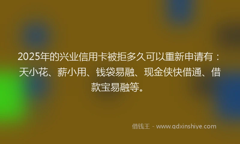 2025年的兴业信用卡被拒多久可以重新申请有：天小花、薪小用、钱袋易融、现金侠快借通、借款宝易融等。