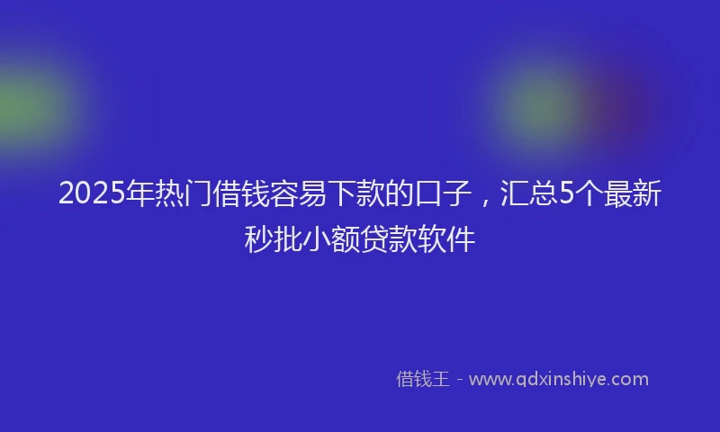2025年热门借钱容易下款的口子，汇总5个最新秒批小额贷款软件