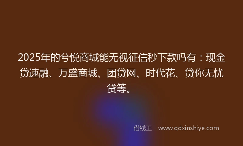 2025年的兮悦商城能无视征信秒下款吗有：现金贷速融、万盛商城、团贷网、时代花、贷你无忧贷等。