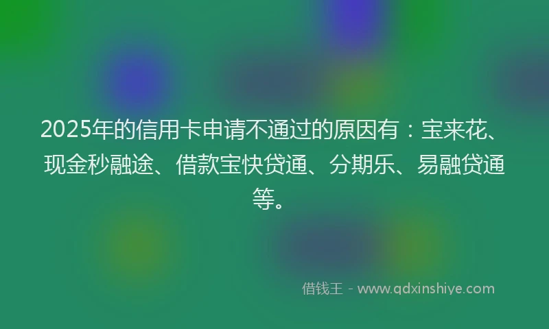 2025年的信用卡申请不通过的原因有：宝来花、现金秒融途、借款宝快贷通、分期乐、易融贷通等。