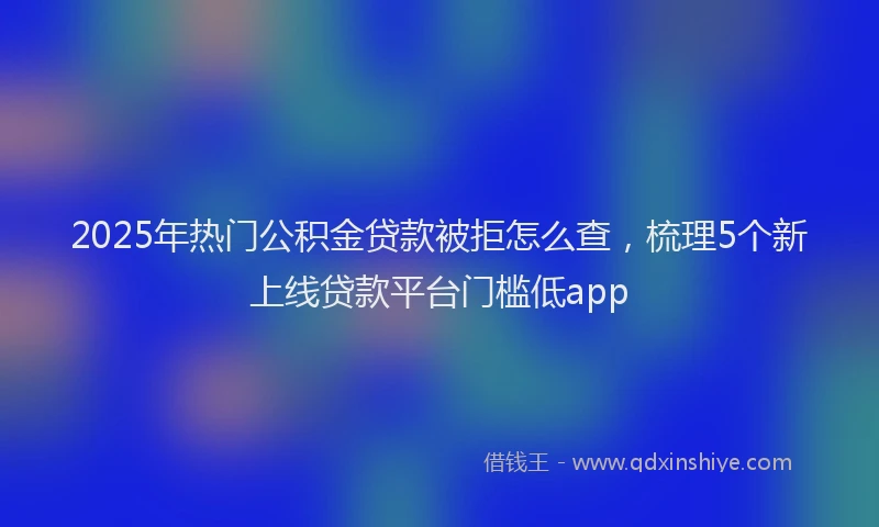 2025年热门公积金贷款被拒怎么查，梳理5个新上线贷款平台门槛低app