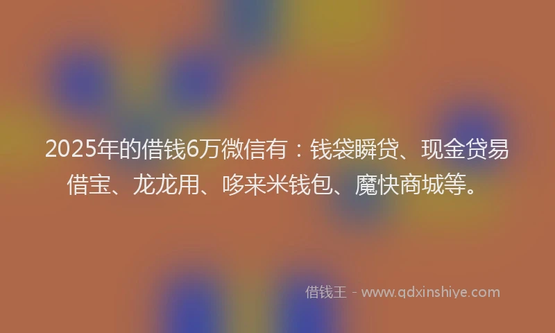 2025年的借钱6万微信有：钱袋瞬贷、现金贷易借宝、龙龙用、哆来米钱包、魔快商城等。