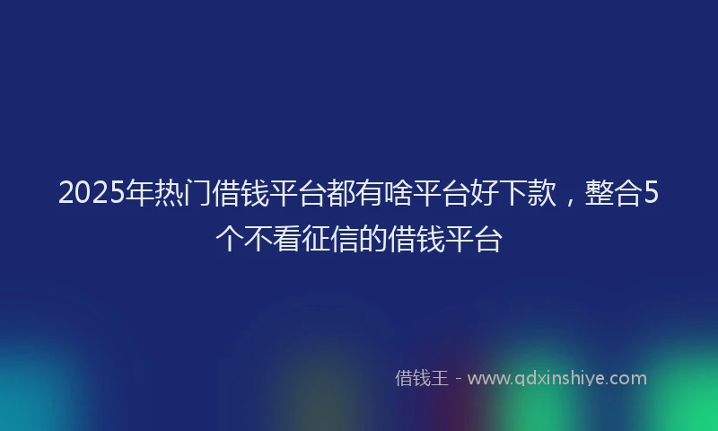 2025年热门借钱平台都有啥平台好下款，整合5个不看征信的借钱平台