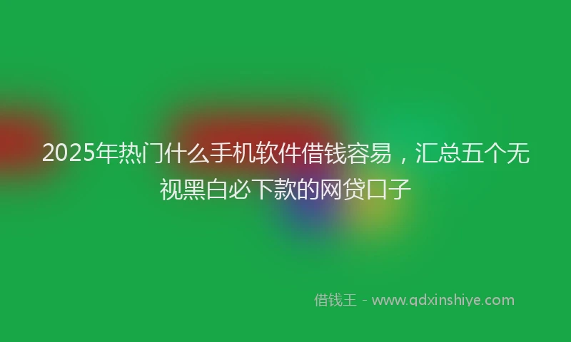 2025年热门什么手机软件借钱容易，汇总五个无视黑白必下款的网贷口子