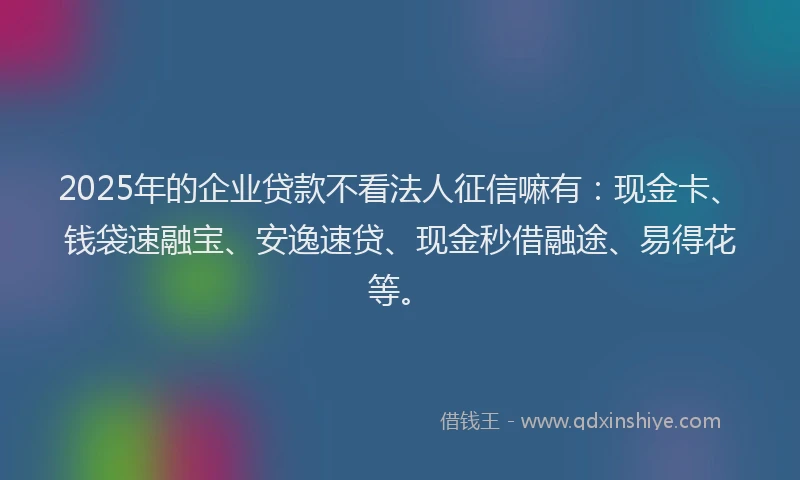 2025年的企业贷款不看法人征信嘛有：现金卡、钱袋速融宝、安逸速贷、现金秒借融途、易得花等。