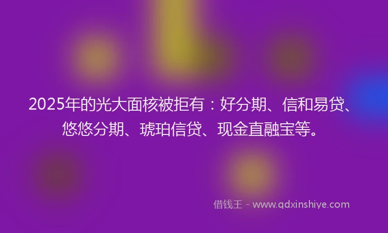 2025年的光大面核被拒有：好分期、信和易贷、悠悠分期、琥珀信贷、现金直融宝等。
