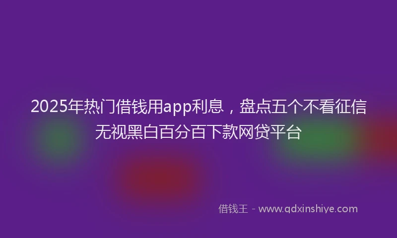 2025年热门借钱用app利息，盘点五个不看征信无视黑白百分百下款网贷平台