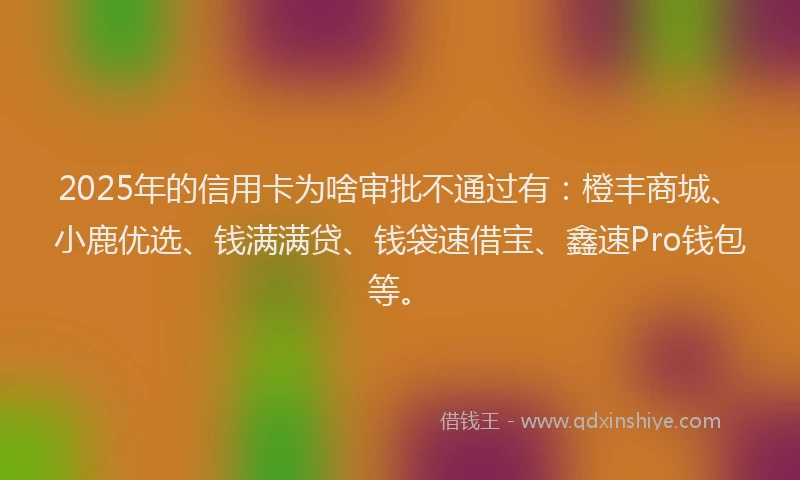 2025年的信用卡为啥审批不通过有：橙丰商城、小鹿优选、钱满满贷、钱袋速借宝、鑫速Pro钱包等。