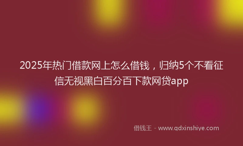2025年热门借款网上怎么借钱，归纳5个不看征信无视黑白百分百下款网贷app