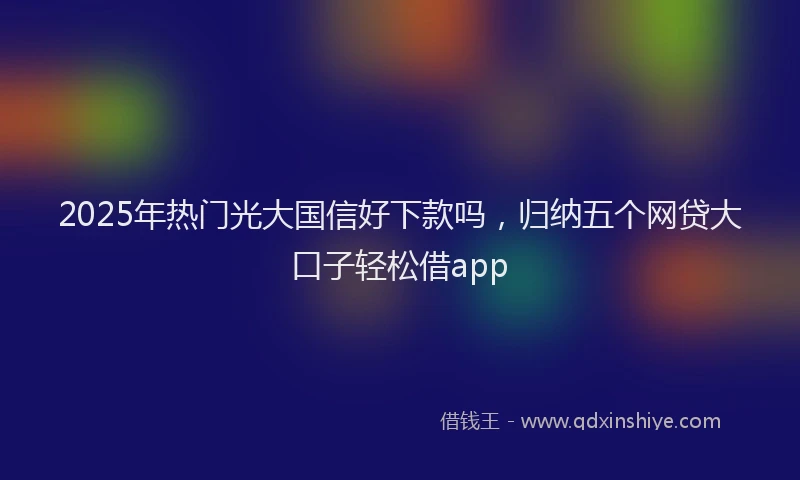 2025年热门光大国信好下款吗，归纳五个网贷大口子轻松借app